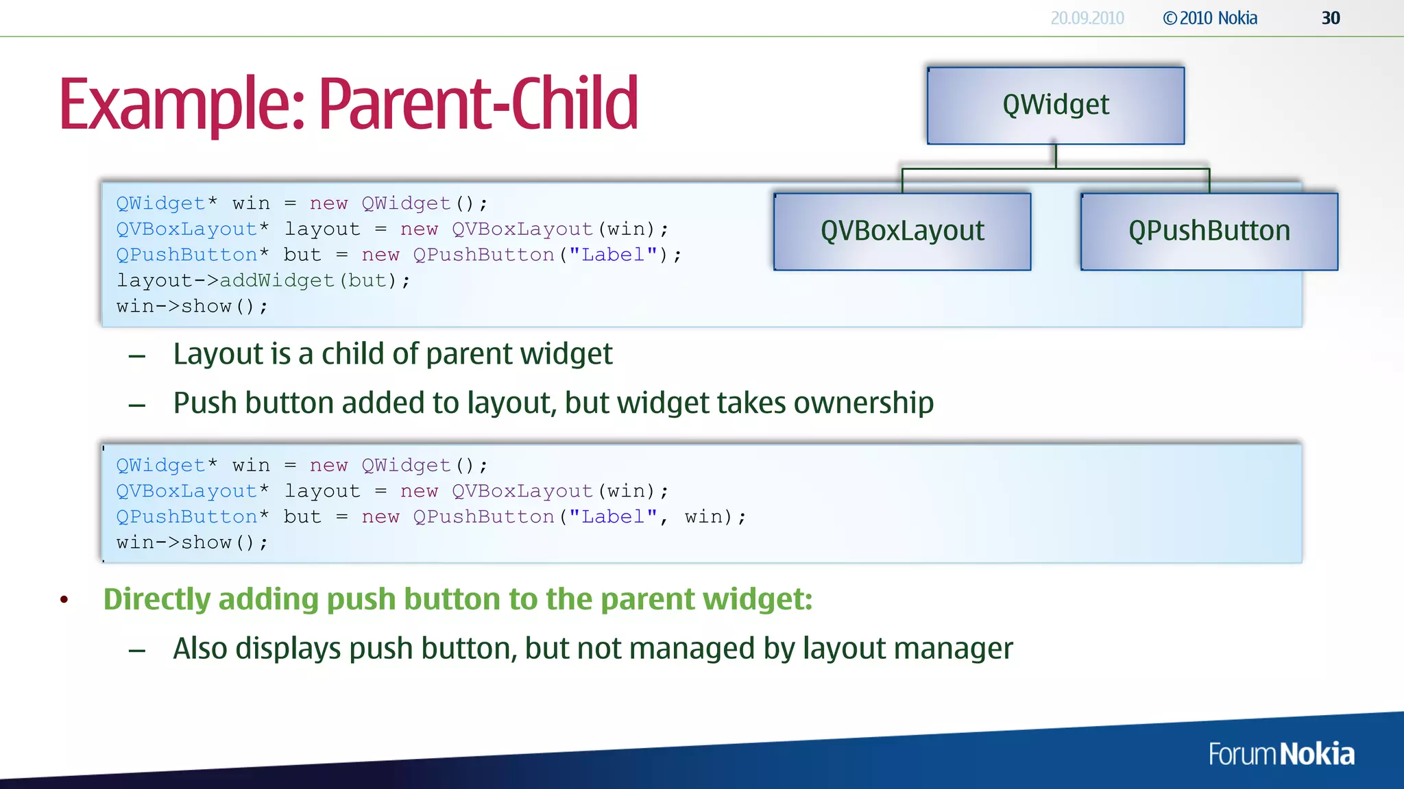 Example: Parent-Child                                                 QWidget


    QWidget* win = new QWidget();
    QVBoxLayout* layout = new QVBoxLayout(win);         QVBoxLayout             QPushButton
    QPushButton* but = new QPushButton("Label");
    layout->addWidget(but);
    win->show();

     – Layout is a child of parent widget
     – Push button added to layout, but widget takes ownership
    QWidget* win = new QWidget();
    QVBoxLayout* layout = new QVBoxLayout(win);
    QPushButton* but = new QPushButton("Label", win);
    win->show();

•   Directly adding push button to the parent widget:
     – Also displays push button, but not managed by layout manager
 
