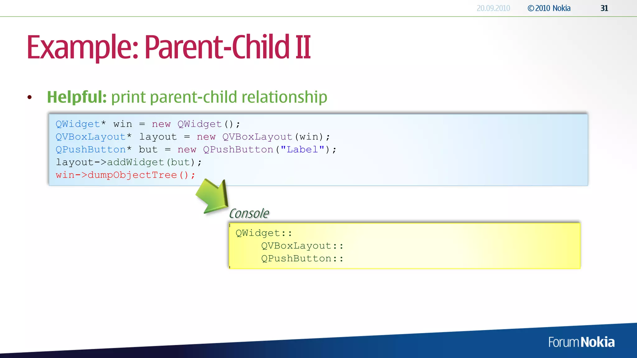 Example: Parent-Child II
• Helpful: print parent-child relationship
    QWidget* win = new QWidget();
    QVBoxLayout* layout = new QVBoxLayout(win);
    QPushButton* but = new QPushButton("Label");
    layout->addWidget(but);
    win->dumpObjectTree();


                              Console
                                QWidget::
                                    QVBoxLayout::
                                    QPushButton::
 