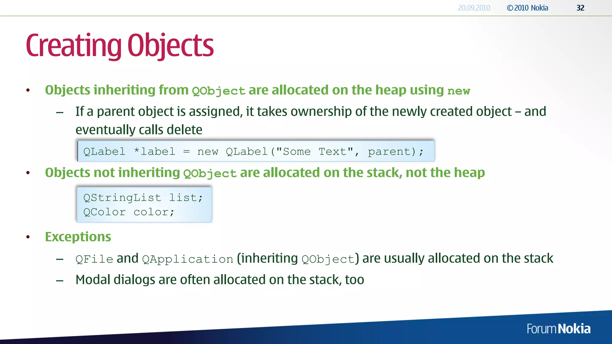 Creating Objects
•   Objects inheriting from QObject are allocated on the heap using new
     – If a parent object is assigned, it takes ownership of the newly created object – and
       eventually calls delete
          QLabel *label = new QLabel("Some Text", parent);
•   Objects not inheriting QObject are allocated on the stack, not the heap
          QStringList list;
          QColor color;

•   Exceptions
     – QFile and QApplication (inheriting QObject) are usually allocated on the stack
     – Modal dialogs are often allocated on the stack, too
 