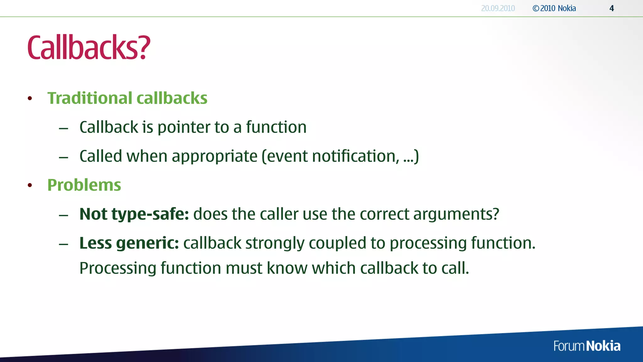 Callbacks?
• Traditional callbacks
    – Callback is pointer to a function
    – Called when appropriate (event notification, ...)
• Problems
    – Not type-safe: does the caller use the correct arguments?
    – Less generic: callback strongly coupled to processing function.
      Processing function must know which callback to call.
 