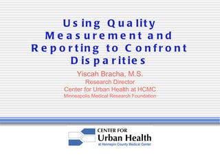 U s in g Q u a lit y                      www.CenterForUrbanHealth.org



   Me a s ure me nt a nd
R e p o r t in g t o C o n f r o n t
         D is p a r it ie s
            Yiscah Bracha, M.S.
               Research Director
       Center for Urban Health at HCMC
       Minneapolis Medical Research Foundation
 