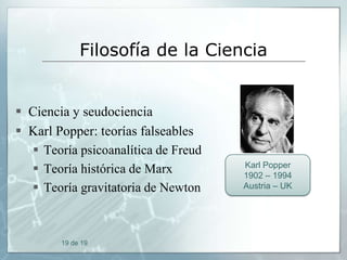Filosofía de la Ciencia

 Ciencia y seudociencia
 Karl Popper: teorías falseables
 Teoría psicoanalítica de Freud
 Teoría histórica de Marx
 Teoría gravitatoria de Newton

19 de 19

Karl Popper
1902 – 1994
Austria – UK

 