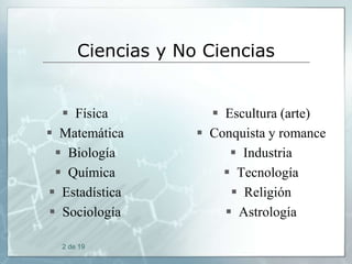 Ciencias y No Ciencias

 Física
 Matemática
 Biología
 Química
 Estadística
 Sociología
2 de 19

 Escultura (arte)
 Conquista y romance
 Industria
 Tecnología
 Religión
 Astrología

 