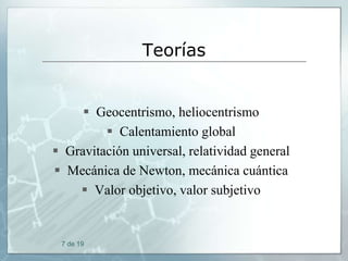 Teorías

 Geocentrismo, heliocentrismo
 Calentamiento global
 Gravitación universal, relatividad general
 Mecánica de Newton, mecánica cuántica
 Valor objetivo, valor subjetivo

7 de 19

 