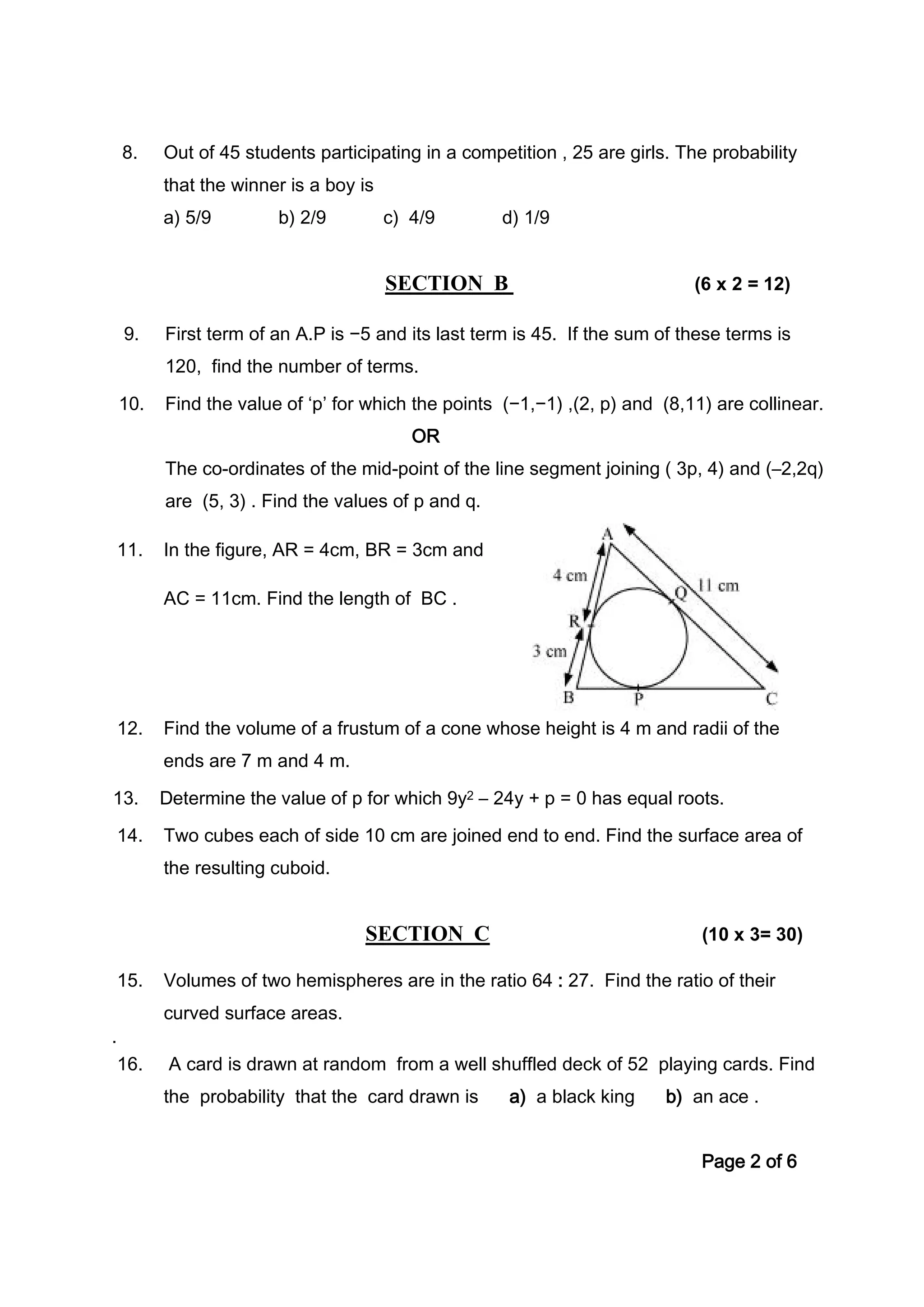 8. Out of 45 students participating in a competition , 25 are girls. The probability
that the winner is a boy is
a) 5/9 b) 2/9 c) 4/9 d) 1/9
SECTION B (6 x 2 = 12)
9. First term of an A.P is −5 and its last term is 45. If the sum of these terms is
120, find the number of terms.
10. Find the value of ‘p’ for which the points (−1,−1) ,(2, p) and (8,11) are collinear.
OR
The co-ordinates of the mid-point of the line segment joining ( 3p, 4) and (–2,2q)
are (5, 3) . Find the values of p and q.
11. In the figure, AR = 4cm, BR = 3cm and
AC = 11cm. Find the length of BC .
12. Find the volume of a frustum of a cone whose height is 4 m and radii of the
ends are 7 m and 4 m.
13. Determine the value of p for which 9y2 – 24y + p = 0 has equal roots.
14. Two cubes each of side 10 cm are joined end to end. Find the surface area of
the resulting cuboid.
SECTION C (10 x 3= 30)
15. Volumes of two hemispheres are in the ratio 64 : 27. Find the ratio of their
curved surface areas.
.
16. A card is drawn at random from a well shuffled deck of 52 playing cards. Find
the probability that the card drawn is a) a black king b) an ace .
Page 2 of 6
 