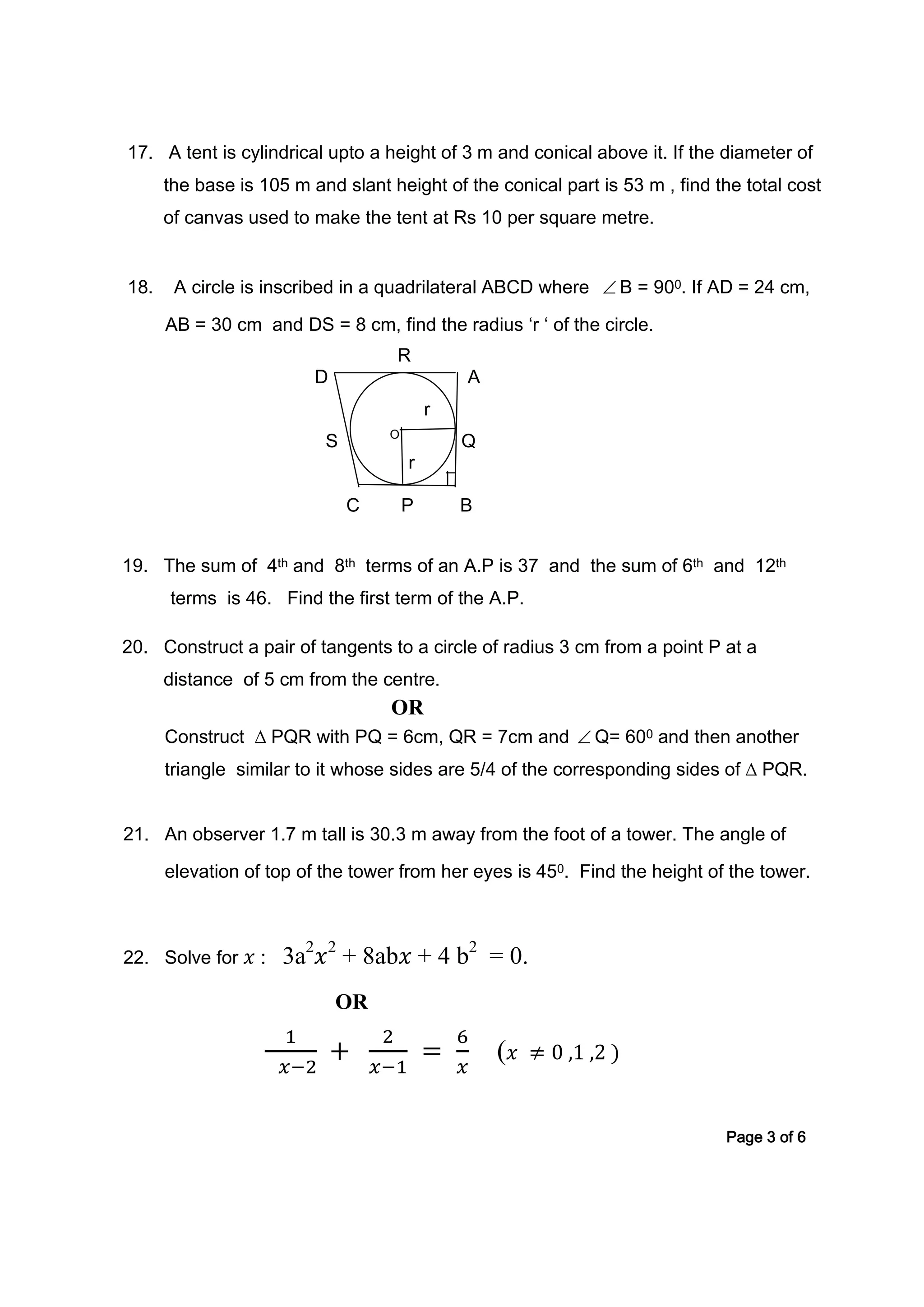 17. A tent is cylindrical upto a height of 3 m and conical above it. If the diameter of
the base is 105 m and slant height of the conical part is 53 m , find the total cost
of canvas used to make the tent at Rs 10 per square metre.
18. A circle is inscribed in a quadrilateral ABCD where ∠ B = 900. If AD = 24 cm,
AB = 30 cm and DS = 8 cm, find the radius ‘r ‘ of the circle.
R
D A
r
S O
Q
r
C P B
19. The sum of 4th and 8th terms of an A.P is 37 and the sum of 6th and 12th
terms is 46. Find the first term of the A.P.
20. Construct a pair of tangents to a circle of radius 3 cm from a point P at a
distance of 5 cm from the centre.
OR
Construct ∆ PQR with PQ = 6cm, QR = 7cm and ∠ Q= 600 and then another
triangle similar to it whose sides are 5/4 of the corresponding sides of ∆ PQR.
21. An observer 1.7 m tall is 30.3 m away from the foot of a tower. The angle of
elevation of top of the tower from her eyes is 450. Find the height of the tower.
22. Solve for 𝑥 : 3a2
𝑥2
+ 8ab𝑥 + 4 b2
= 0.
OR
1
𝑥−2
+
2
𝑥−1
=
6
𝑥
( 𝑥 ≠ 0 ,1 ,2 )
Page 3 of 6
 