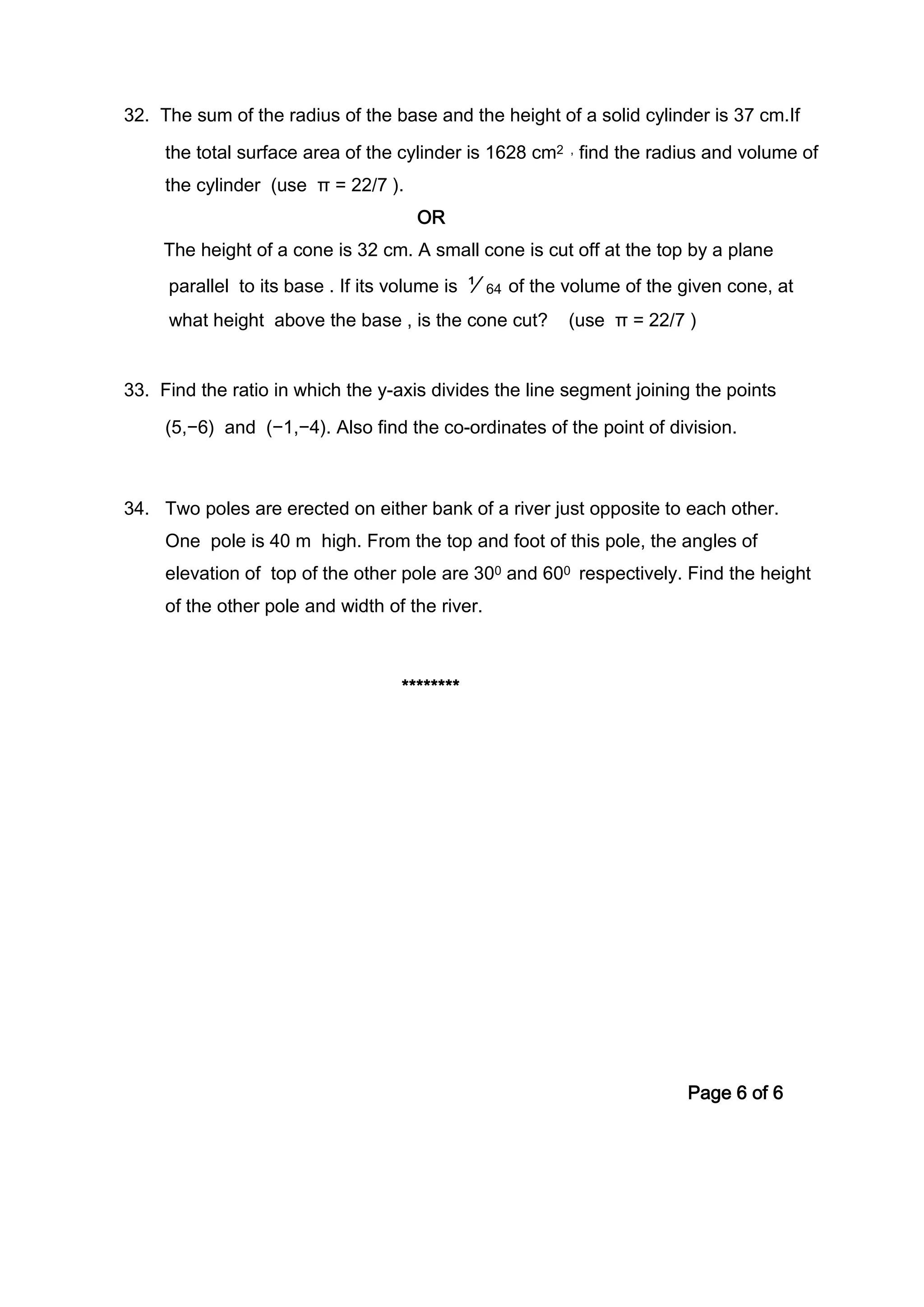 32. The sum of the radius of the base and the height of a solid cylinder is 37 cm.If
the total surface area of the cylinder is 1628 cm2 , find the radius and volume of
the cylinder (use π = 22/7 ).
OR
The height of a cone is 32 cm. A small cone is cut off at the top by a plane
parallel to its base . If its volume is ⅟64 of the volume of the given cone, at
what height above the base , is the cone cut? (use π = 22/7 )
33. Find the ratio in which the y-axis divides the line segment joining the points
(5,−6) and (−1,−4). Also find the co-ordinates of the point of division.
34. Two poles are erected on either bank of a river just opposite to each other.
One pole is 40 m high. From the top and foot of this pole, the angles of
elevation of top of the other pole are 300 and 600 respectively. Find the height
of the other pole and width of the river.
********
Page 6 of 6
 