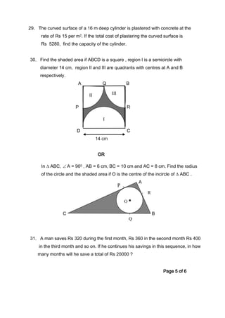 P
29. The curved surface of a 16 m deep cylinder is plastered with concrete at the
rate of Rs 15 per m2. If the total cost of plastering the curved surface is
Rs 5280, find the capacity of the cylinder.
30. Find the shaded area if ABCD is a square , region I is a semicircle with
diameter 14 cm, region II and III are quadrants with centres at A and B
respectively.
A Q B
P R
D C
14 cm
OR
In ∆ ABC, ∠ A = 900 , AB = 6 cm, BC = 10 cm and AC = 8 cm. Find the radius
of the circle and the shaded area if O is the centre of the incircle of ∆ ABC .
A
C B
31. A man saves Rs 320 during the first month, Rs 360 in the second month Rs 400
in the third month and so on. If he continues his savings in this sequence, in how
many months will he save a total of Rs 20000 ?
Page 5 of 6
I
II III
Q
R
O •
 