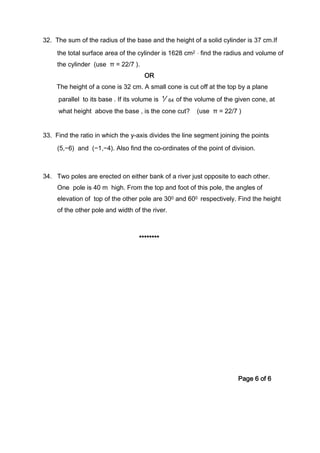 32. The sum of the radius of the base and the height of a solid cylinder is 37 cm.If
the total surface area of the cylinder is 1628 cm2 , find the radius and volume of
the cylinder (use π = 22/7 ).
OR
The height of a cone is 32 cm. A small cone is cut off at the top by a plane
parallel to its base . If its volume is ⅟64 of the volume of the given cone, at
what height above the base , is the cone cut? (use π = 22/7 )
33. Find the ratio in which the y-axis divides the line segment joining the points
(5,−6) and (−1,−4). Also find the co-ordinates of the point of division.
34. Two poles are erected on either bank of a river just opposite to each other.
One pole is 40 m high. From the top and foot of this pole, the angles of
elevation of top of the other pole are 300 and 600 respectively. Find the height
of the other pole and width of the river.
********
Page 6 of 6
 