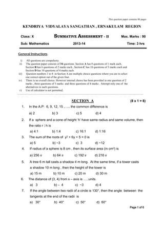 This question paper contains 06 pages
KENDRIYA VIDYALAYA SANGATHAN , ERNAKULAM REGION
Class: X SUMMATIVE ASSESSMENT - II Max. Marks : 90
Sub: Mathematics 2013-14 Time: 3 hrs
General Instructions
i) All questions are compulsory.
ii) The question paper consists of 34 questions. Section A has 8 questions of 1 mark each,
Section B has 6 questions of 2 marks each , Section C has 10 questions of 3 marks each and
Section D has 10 questions of 4 marks each.
iii) Question numbers 1 to 8 in Section A are multiple choice questions where you are to select
one correct option out of the given four.
iv) There is no overall choice. However internal choice has been provided in one question of 2
marks , three questions of 3 marks and three questions of 4 marks . Attempt only one of the
alternatives in such questions.
v) Use of calculator is not permitted.
……………………………………………………………………………………………………………..
SECTION A (8 x 1 = 8)
1. In the A.P: 6, 9, 12, 15 ,….. the common difference is
a) 2 b) 3 c) 5 d) 4
2. If a sphere and a cone of height ‘h’ have same radius and same volume, then
the ratio r : h is
a) 4:1 b) 1:4 c) 16:1 d) 1:16
3. The sum of the roots of y2 + 6y + 5 = 0 is
a) 5 b) −3 c) 3 d) −12
4. If radius of a sphere is 8 cm , then its surface area (in cm3) is
a) 256 𝜋 b) 64 𝜋 c) 192 𝜋 d) 216 𝜋
5. A tree 6 m tall casts a shadow 4 m long. At the same time, if a tower casts
a shadow 10 m long , then the height of the tower is
a) 15 m b) 10 m c) 20 m d) 30 m
6. The distance of (3, 4) from x – axis is …..units.
a) 3 b) – 4 c) −3 d) 4
7. If the angle between two radii of a circle is 130°, then the angle between the
tangents at the end of the radii is
a) 30° b) 40° c) 50° d) 60°
Page 1 of 6
 