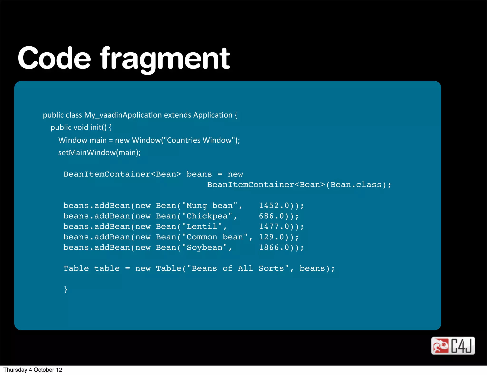 Code fragment
              public	
  class	
  My_vaadinApplicaOon	
  extends	
  ApplicaOon	
  {
              	
  	
  	
  	
  public	
  void	
  init()	
  {
              	
  	
  	
  	
  	
  	
  	
  	
  Window	
  main	
  =	
  new	
  Window("Countries	
  Window");
              	
  	
  	
  	
  	
  	
  	
  	
  setMainWindow(main);

                        BeanItemContainer<Bean> beans = new
                                                    BeanItemContainer<Bean>(Bean.class);
                  
                        beans.addBean(new                         Bean("Mung bean",   1452.0));
                        beans.addBean(new                         Bean("Chickpea",    686.0));
                        beans.addBean(new                         Bean("Lentil",     1477.0));
                        beans.addBean(new                         Bean("Common bean", 129.0));
                        beans.addBean(new                         Bean("Soybean",     1866.0));

                        Table table = new Table("Beans of All Sorts", beans);

                        }




Thursday 4 October 12
 