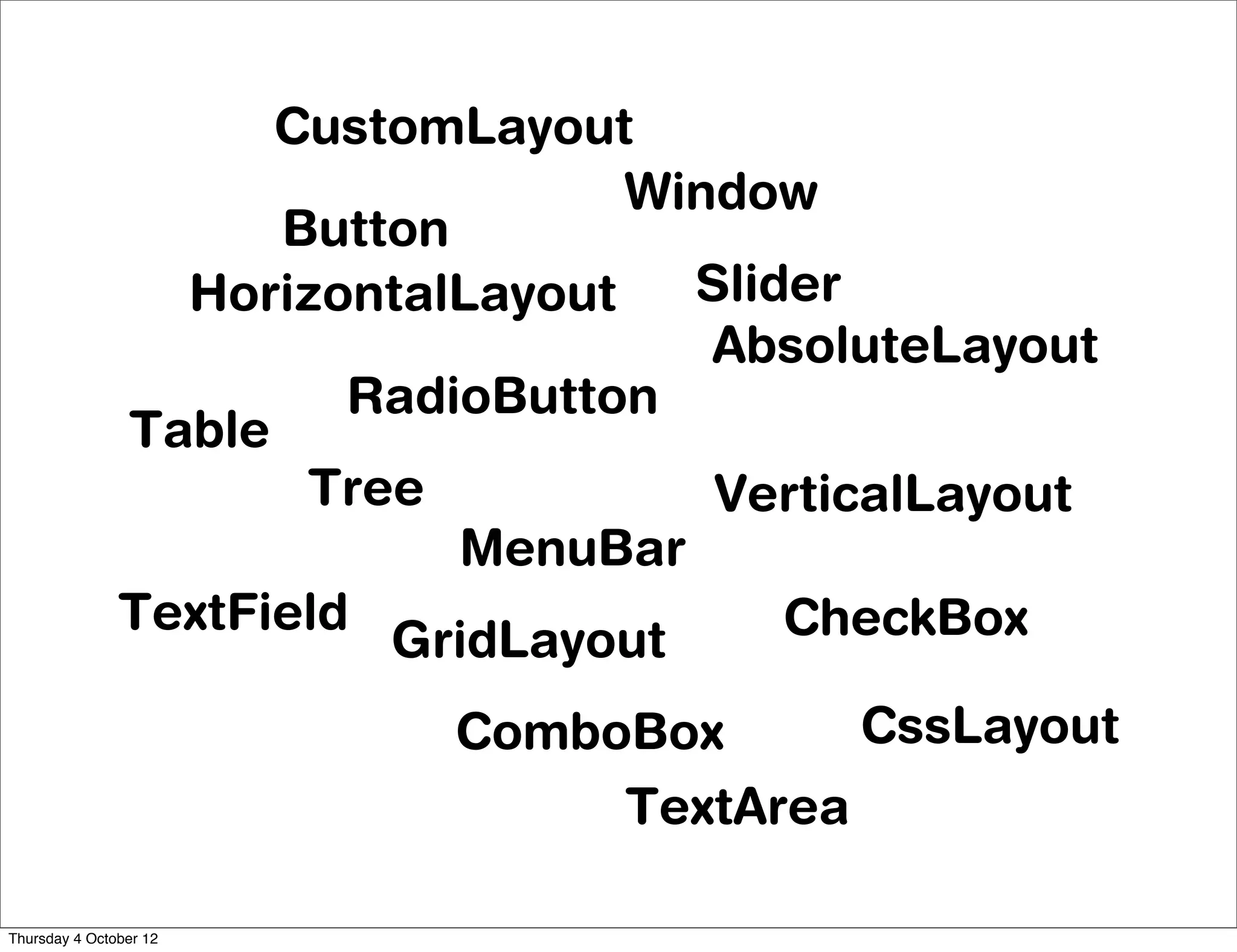 CustomLayout
                                  Window
                     Button
                 HorizontalLayout   Slider
                                     AbsoluteLayout
                        RadioButton
               Table
                      Tree           VerticalLayout
                            MenuBar
               TextField                CheckBox
                         GridLayout
                           ComboBox      CssLayout
                                TextArea

Thursday 4 October 12
 