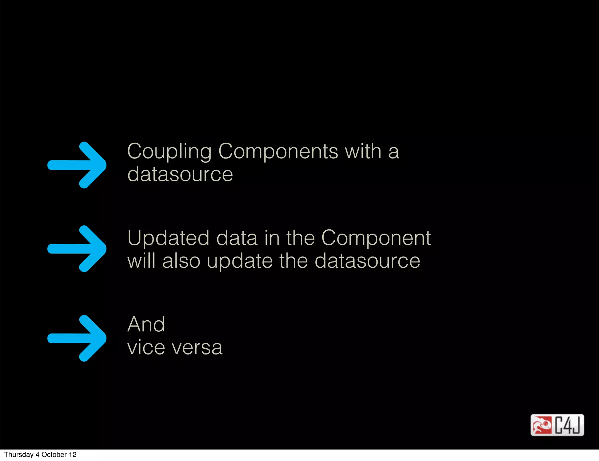 Coupling Components with a
                        datasource


                        Updated data in the Component
                        will also update the datasource


                        And
                        vice versa



Thursday 4 October 12
 