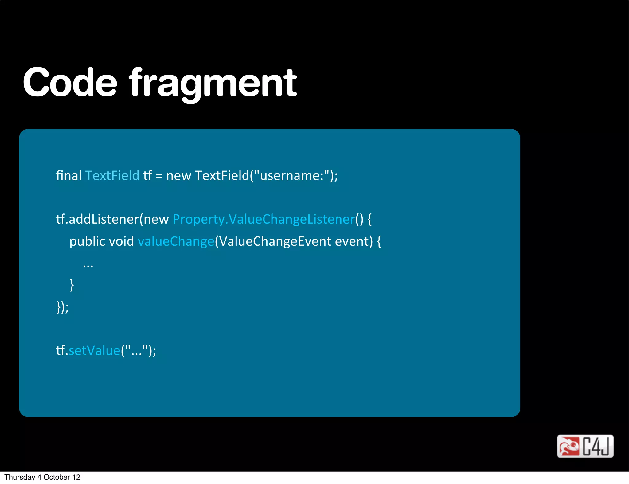 Code fragment

              ﬁnal	
  TextField	
  -	
  =	
  new	
  TextField("username:");

              -.addListener(new	
  Property.ValueChangeListener()	
  {
              	
  	
  	
  	
  public	
  void	
  valueChange(ValueChangeEvent	
  event)	
  {
              	
  	
  	
  	
  	
  	
  	
  	
  ...
              	
  	
  	
  	
  }
              });

              -.setValue("...");




Thursday 4 October 12
 