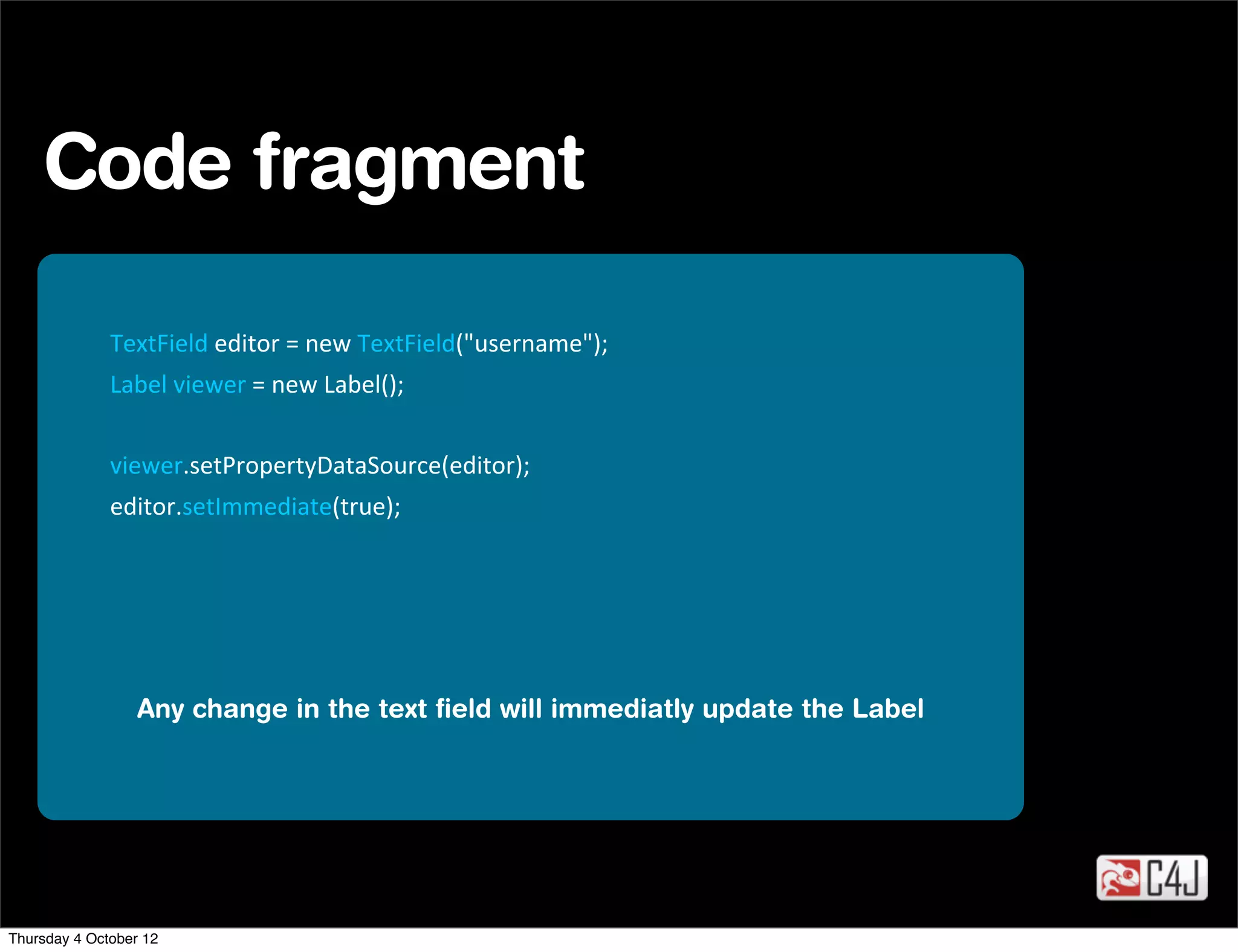 Code fragment

              TextField	
  editor	
  =	
  new	
  TextField("username");
              Label	
  viewer	
  =	
  new	
  Label();


              viewer.setPropertyDataSource(editor);
              editor.setImmediate(true);




                  Any change in the text ﬁeld will immediatly update the Label




Thursday 4 October 12
 