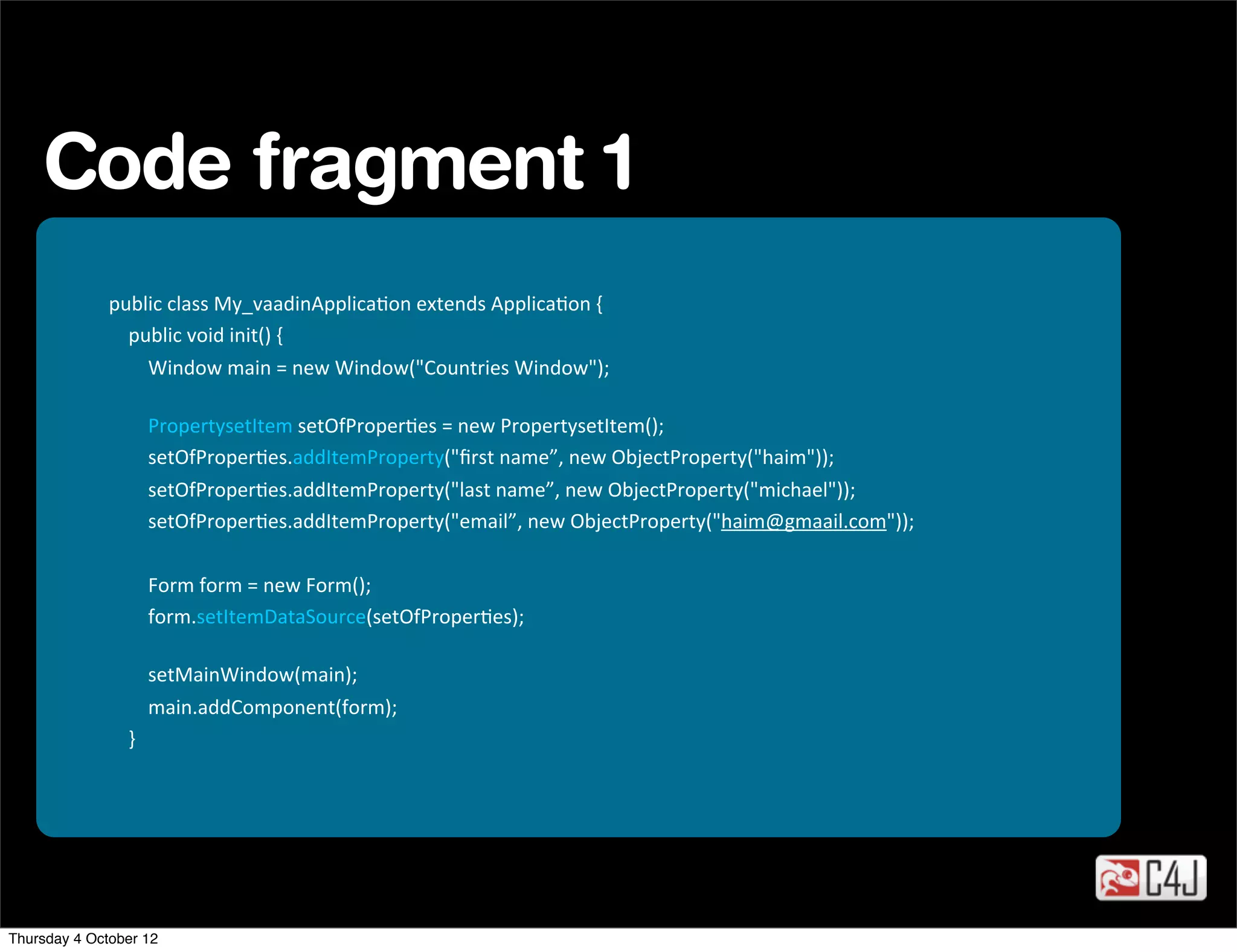 Code fragment 1
              public	
  class	
  My_vaadinApplicaOon	
  extends	
  ApplicaOon	
  {
              	
  	
  	
  	
  public	
  void	
  init()	
  {
              	
  	
  	
  	
  	
  	
  	
  	
  Window	
  main	
  =	
  new	
  Window("Countries	
  Window");

              	
  	
  	
  	
  	
  	
  	
  	
  PropertysetItem	
  setOfProperOes	
  =	
  new	
  PropertysetItem();
              	
  	
  	
  	
  	
  	
  	
  	
  setOfProperOes.addItemProperty("ﬁrst	
  name”,	
  new	
  ObjectProperty("haim"));
              	
  	
  	
  	
  	
  	
  	
  	
  setOfProperOes.addItemProperty("last	
  name”,	
  new	
  ObjectProperty("michael"));
              	
  	
  	
  	
  	
  	
  	
  	
  setOfProperOes.addItemProperty("email”,	
  new	
  ObjectProperty("haim@gmaail.com"));

              	
  	
  	
  	
  	
  	
  	
  	
  Form	
  form	
  =	
  new	
  Form();
              	
  	
  	
  	
  	
  	
  	
  	
  form.setItemDataSource(setOfProperOes);

              	
  	
  	
  	
  	
  	
  	
  	
  setMainWindow(main);
              	
  	
  	
  	
  	
  	
  	
  	
  main.addComponent(form);
              	
  	
  	
  	
  }




Thursday 4 October 12
 