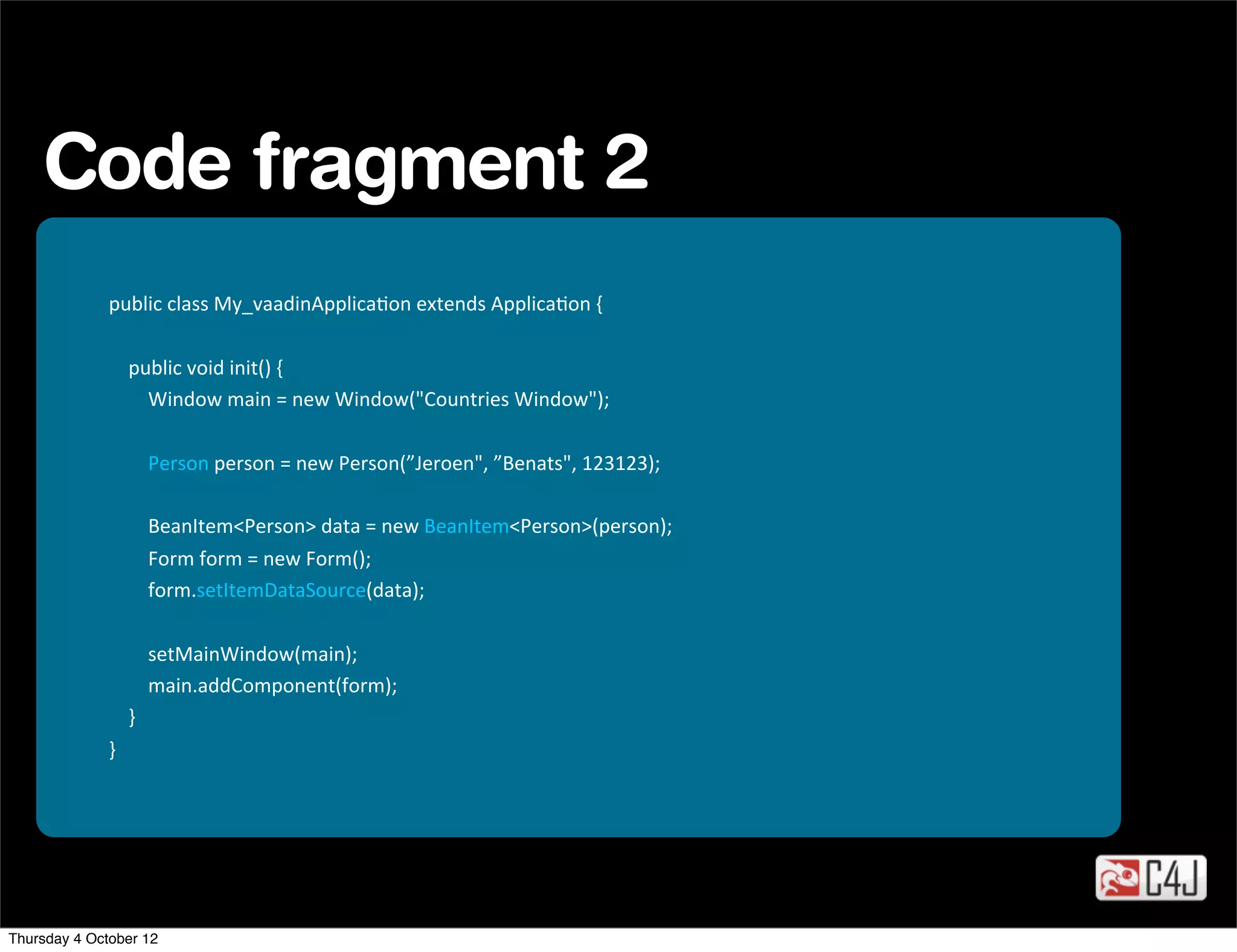 Code fragment 2
              public	
  class	
  My_vaadinApplicaOon	
  extends	
  ApplicaOon	
  {

              	
  	
  	
  	
  public	
  void	
  init()	
  {
              	
  	
  	
  	
  	
  	
  	
  	
  Window	
  main	
  =	
  new	
  Window("Countries	
  Window");

              	
  	
  	
  	
  	
  	
  	
  	
  Person	
  person	
  =	
  new	
  Person(”Jeroen",	
  ”Benats",	
  123123);

              	
  	
  	
  	
  	
  	
  	
  	
  BeanItem<Person>	
  data	
  =	
  new	
  BeanItem<Person>(person);
              	
  	
  	
  	
  	
  	
  	
  	
  Form	
  form	
  =	
  new	
  Form();
              	
  	
  	
  	
  	
  	
  	
  	
  form.setItemDataSource(data);

              	
  	
  	
  	
  	
  	
  	
  	
  setMainWindow(main);
              	
  	
  	
  	
  	
  	
  	
  	
  main.addComponent(form);
              	
  	
  	
  	
  }
              }




Thursday 4 October 12
 