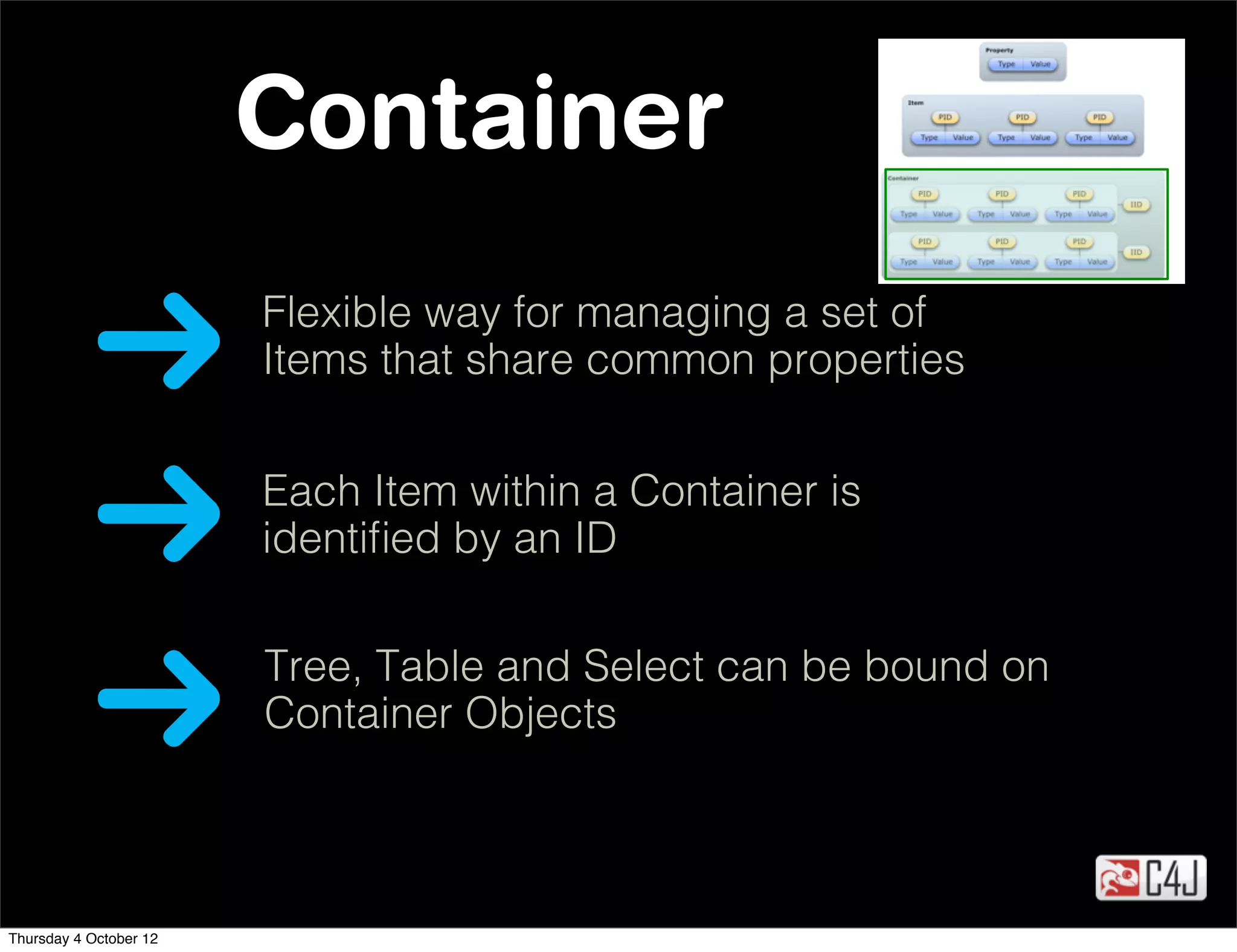 Container
                        Flexible way for managing a set of
                        Items that share common properties


                        Each Item within a Container is
                        identiﬁed by an ID

                        Tree, Table and Select can be bound on
                        Container Objects



Thursday 4 October 12
 