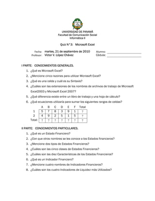 UNIVERSIDAD DE PANAMÁ
                            Facultad de Comunicación Social
                                      Informática II

                             Quiz N°3: Microsoft Excel

        Fecha:  martes, 21 de septiembre de 2010          Alumno:  
      Profesor:  Víctor V. López Chávez                   Cédula:


I PARTE: CONOCIMIENTOS GENERALES.
  1. ¿Qué es Microsoft Excel?
  2. ¿Mencione cinco razones para utilizar Microsoft Excel?
  3. ¿Qué es una celda y cuál es su Sintaxis?
  4. ¿Cuáles son las extensiones de los nombres de archivos de trabajo de Microsoft
     Excel2003 y Microsoft Excel 2007?
  5. ¿Qué diferencia existe entre un libro de trabajo y una hoja de cálculo?
  6. ¿Qué ecuaciones utilizaría para sumar los siguientes rangos de celdas?
              A    B    C     D    E    F   Total
       1      5    7    8     3    9    1     ?
       2      4    9    2     5    1    5     ?
     Total:   ?    ?    ?     ?    ?    ?     ?

II PARTE: CONOCIMIENTOS PARTICULARES.
  1. ¿Qué es un Estado Financiero?
  2. ¿Con que otros nombres se les conoce a los Estados financieros?
  3. ¿Mencione dos tipos de Estados Financieros?
  4. ¿Cuáles son las cinco clases de Estados Financieros?
  5. ¿Cuáles son las diez Características de los Estados Financieros?
  6. ¿Qué es un Indicador Financiero?
  7. ¿Mencione cuatro nombres de Indicadores Financieros?
  8. ¿Cuáles son los cuatro Indicadores de Liquidez más Utilizados?
 