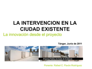 LA INTERVENCION EN LA
       CIUDAD EXISTENTE
La innovación desde el proyecto

                                        Tánger, Junio de 2011




                     Empresa Pública de Suelo de Andalucía



                      Ponente: Rafael C. Pavón Rodríguez
 