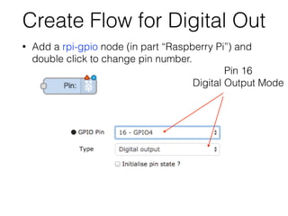 Create Flow for Digital Out
• Add a rpi-gpio node (in part “Raspberry Pi”) and
double click to change pin number.
Pin 16
Digital Output Mode
 