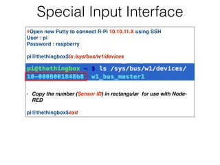 Special Input Interface
#Open new Putty to connect R-Pi 10.10.11.X using SSH!
User : pi!
Password : raspberry!
!
pi@thethingbox$ls /sys/bus/w1/devices!
!
!
!
!
!
- Copy the number (Sensor ID) in rectangular for use with Node-
RED!
!
pi@thethingbox$exit!
 