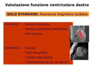 Valutazione funzione ventricolare destra
VANTAGGI: - Elevata risoluzione
- Nessuna assunzione geometrica
- Non invasiva
SVANTAGGI : - Costosa
- Time consuming
- Limitata disponibilità
- Controindicata nei pz con device
GOLD STANDARD: Risonanza magnetica cardiaca
 