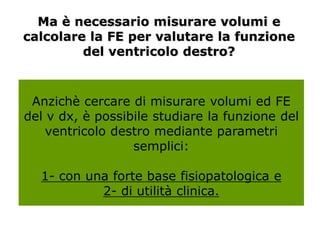 Ma è necessario misurare volumi e
calcolare la FE per valutare la funzione
del ventricolo destro?
Anzichè cercare di misurare volumi ed FE
del v dx, è possibile studiare la funzione del
ventricolo destro mediante parametri
semplici:
1- con una forte base fisiopatologica e
2- di utilità clinica.
 