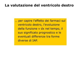 La valutazione del ventricolo destro
… per capire l’effetto dei farmaci sul
ventricolo destro, l’evoluzione
della funzione v dx nel tempo, il
suo significato prognostico e le
eventuali differenze tra forme
diverse di IAP.
 