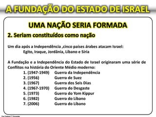 A FUNDAÇÃO DO ESTADO DE ISRAEL
Um dia após a Independência ,cinco países árabes atacam Israel:
Egito, Iraque, Jordânia, Líbano e Síria
A Fundação e a Independência do Estado de Israel originaram uma série de
Conflitos na história do Oriente Médio moderno:
1. (1947-1949) Guerra da Independência
2. (1956) Guerra de Suez
3. (1967) Guerra dos Seis Dias
4. (1967-1970) Guerra do Desgaste
5. (1973) Guerra do Yom Kippur
6. (1982) Guerra do Líbano
7. (2006) Guerra do Líbano
 