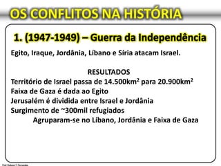 OS CONFLITOS NA HISTÓRIA
Egito, Iraque, Jordânia, Líbano e Síria atacam Israel.
RESULTADOS
Território de Israel passa de 14.500km2 para 20.900km2
Faixa de Gaza é dada ao Egito
Jerusalém é dividida entre Israel e Jordânia
Surgimento de ~300mil refugiados
Agruparam-se no Líbano, Jordânia e Faixa de Gaza
 