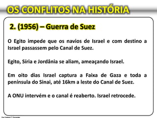 OS CONFLITOS NA HISTÓRIA
O Egito impede que os navios de Israel e com destino a
Israel passassem pelo Canal de Suez.
Egito, Síria e Jordânia se aliam, ameaçando Israel.
Em oito dias Israel captura a Faixa de Gaza e toda a
península do Sinai, até 16km a leste do Canal de Suez.
A ONU intervém e o canal é reaberto. Israel retrocede.
 