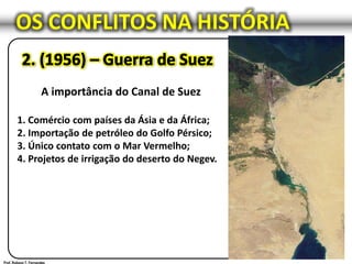 OS CONFLITOS NA HISTÓRIA
A importância do Canal de Suez
1. Comércio com países da Ásia e da África;
2. Importação de petróleo do Golfo Pérsico;
3. Único contato com o Mar Vermelho;
4. Projetos de irrigação do deserto do Negev.
 