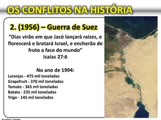 OS CONFLITOS NA HISTÓRIA
“Dias virão em que Jacó lançará raízes, e
florescerá e brotará Israel, e encherão de
fruto a face do mundo”
Isaías 27:6
No ano de 1994:
Laranjas - 475 mil toneladas
Grapefruit - 370 mil toneladas
Tomate - 365 mil toneladas
Batata - 235 mil toneladas
Trigo - 145 mil toneladas
 