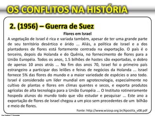 OS CONFLITOS NA HISTÓRIA
Flores em Israel
A vegetação de Israel é rica e variada também, apesar de ter uma grande parte
de seu território desértico e árido ... Aliás, a política de Israel e a dos
plantadores de flores está fortemente centrada na exportação. O país é o
terceiro, depois da Holanda e do Quênia, no fornecimento de flores para a
União Européia. Todos os anos, 1.5 bilhões de hastes são exportadas, o dobro
de apenas 10 anos atrás ... No fim dos anos 70, Israel foi o primeiro país
estrangeiro a participar dos leilões e feiras de negócios da Holanda ... Israel
fornece 5% das flores do mundo e a maior variedade de espécies o ano todo.
Israel é considerado um líder mundial em agrotecnologia, especialmente no
cultivo de plantas e flores em climas quentes e secos, e exporta produtos
agrícolas de alta tecnologia para a União Européia ... O Instituto rotineiramente
hospeda alunos do mundo todo que vão estudar e pesquisar ... Este ano a
exportação de flores de Israel chegou a um pico sem precedentes de um bilhão
e meio de flores.
Fonte: http://www.wizosp.org.br/Apostila_v08.pdf
 