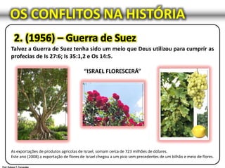 OS CONFLITOS NA HISTÓRIA
Talvez a Guerra de Suez tenha sido um meio que Deus utilizou para cumprir as
profecias de Is 27:6; Is 35:1,2 e Os 14:5.
“ISRAEL FLORESCERÁ”
As exportações de produtos agrícolas de Israel, somam cerca de 723 milhões de dólares.
Este ano (2008) a exportação de flores de Israel chegou a um pico sem precedentes de um bilhão e meio de flores.
 