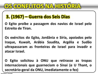 OS CONFLITOS NA HISTÓRIA
O Egito proíbe a passagem dos navios de Israel pelo
Estreito de Tiran.
Os exércitos do Egito, Jordânia e Síria, apoiados pelo
Iraque, Kuwait, Arábia Saudita, Argélia e Sudão
ultrapassaram as fronteiras de Israel para invadir e
atacar Israel.
O Egito solicitou à ONU que retirasse as tropas
internacionais que guarneciam o Sinai (e U Thant, o
secretário-geral da ONU, imediatamente o fez)
 