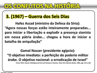 OS CONFLITOS NA HISTÓRIA
Hafez Assad (ministro da Defesa da Síria):
“Agora nossas forças estão inteiramente preparadas...
para iniciar a libertação e explodir a presença sionista
em nossa pátria árabe... chegou a hora de iniciar a
batalha de aniquilação”
Gamal Nasser (presidente egípcio):
“O objetivo imediato: a perfeição do poderio militar
árabe. O objetivo nacional: a erradicação de Israel”
Fonte: KATZ, Samuel. Battleground-Fact and fantasy in Paestine. New York: Bantam Books, 1985, pág. 10-11,185
 