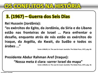 OS CONFLITOS NA HISTÓRIA
Rei Hussein (Jordânia):
“os exércitos do Egito, da Jordânia, da Síria e do Líbano
estão nas fronteiras de Israel ... Para enfrentar o
desafio, enquanto atrás de nós estão os exércitos do
Iraque, da Argélia, do Kwait, do Sudão e todos os
árabes ...”
Fonte: LEIBLER, Isi. The case for Israel. Austrália: The Globe Press, 1972, pág. 60.
Presidente Abdur Rahman Aref (Iraque):
“Nossa meta é clara: varrer Israel do mapa”
Fonte: LEIBLER, Isi. The case for Israel. Austrália: The Globe Press, 1972, pág. 18.
 