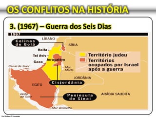 OS CONFLITOS NA HISTÓRIA
Israel conquista a Judéia, a Samaria, as colinas de Golan, a
Faixa de Gaza e Jerusalém Oriental.
Uma grande derrota para os Estados Árabes;
Perderam mais de metade do seu equipamento militar;
A Força Aérea da Jordânia foi completamente destruída;
A Força Aérea do Egito foi aniquilada antes de sair do chão;
Os árabes sofreram 18.000 baixas;
Israel sofreu 766 baixas.
 