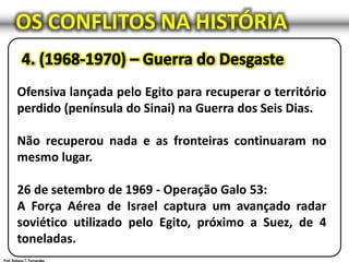 OS CONFLITOS NA HISTÓRIA
Ofensiva lançada pelo Egito para recuperar o território
perdido (península do Sinai) na Guerra dos Seis Dias.
Não recuperou nada e as fronteiras continuaram no
mesmo lugar.
26 de setembro de 1969 - Operação Galo 53:
A Força Aérea de Israel captura um avançado radar
soviético utilizado pelo Egito, próximo a Suez, de 4
toneladas.
 