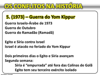 OS CONFLITOS NA HISTÓRIA
Guerra Israelo-Árabe de 1973
Guerra de Outubro
Guerra do Ramadão (Ramadã)
Egito e Síria contra Israel
Israel é atacdo no feriado do Yom Kippur
Dois primeiros dias o Egito e Síria avançam
Segunda semana:
Síria é “empurrada” até fora das Colinas de Golã
Egito tem seu terceiro exército isolado
 