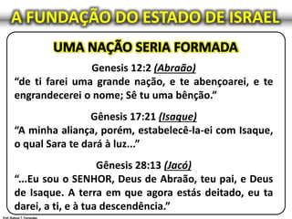 A FUNDAÇÃO DO ESTADO DE ISRAEL
Genesis 12:2 (Abraão)
“de ti farei uma grande nação, e te abençoarei, e te
engrandecerei o nome; Sê tu uma bênção.”
Gênesis 17:21 (Isaque)
“A minha aliança, porém, estabelecê-la-ei com Isaque,
o qual Sara te dará à luz...”
Gênesis 28:13 (Jacó)
“...Eu sou o SENHOR, Deus de Abraão, teu pai, e Deus
de Isaque. A terra em que agora estás deitado, eu ta
darei, a ti, e à tua descendência.”
 