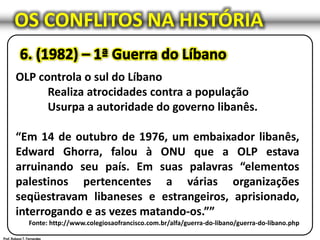 OS CONFLITOS NA HISTÓRIA
OLP controla o sul do Líbano
Realiza atrocidades contra a população
Usurpa a autoridade do governo libanês.
“Em 14 de outubro de 1976, um embaixador libanês,
Edward Ghorra, falou à ONU que a OLP estava
arruinando seu país. Em suas palavras “elementos
palestinos pertencentes a várias organizações
seqüestravam libaneses e estrangeiros, aprisionado,
interrogando e as vezes matando-os.””
Fonte: http://www.colegiosaofrancisco.com.br/alfa/guerra-do-libano/guerra-do-libano.php
 