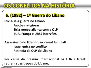 OS CONFLITOS NA HISTÓRIA
Inicia-se a guerra no Líbano
Facções religiosas
Síria rompe aliança com a OLP
EUA, França e URSS intervêm.
Assassinato do líder druso Kamal Jumblatt
Israel entra no conflito
Retirada da OLP do Líbano
Por causa da pressão internacional os EUA e Israel
retiram suas tropas do Líbano.
 