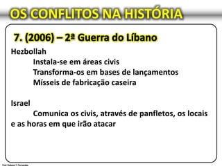 OS CONFLITOS NA HISTÓRIA
Hezbollah
Instala-se em áreas civis
Transforma-os em bases de lançamentos
Mísseis de fabricação caseira
Israel
Comunica os civis, através de panfletos, os locais
e as horas em que irão atacar
 