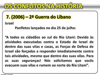 OS CONFLITOS NA HISTÓRIA
Israel
Panfletos lançados no dia 25 de julho:
“A todos os cidadãos ao sul do Rio Litani: Devido às
atividades executadas contra o Estado de Israel de
dentro das suas vilas e casas, as Forças de Defesa de
Israel são forçadas a responder imediatamente contra
tais atividades, mesmo que dentro das suas vilas. Para
as suas seguranças! Nós solicitamos que vocês
evacuem suas vilas e rumem ao norte do Rio Litani”.
 