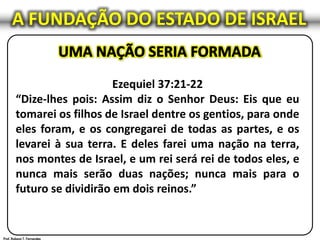 Ezequiel 37:21-22
“Dize-lhes pois: Assim diz o Senhor Deus: Eis que eu
tomarei os filhos de Israel dentre os gentios, para onde
eles foram, e os congregarei de todas as partes, e os
levarei à sua terra. E deles farei uma nação na terra,
nos montes de Israel, e um rei será rei de todos eles, e
nunca mais serão duas nações; nunca mais para o
futuro se dividirão em dois reinos.”
A FUNDAÇÃO DO ESTADO DE ISRAEL
 