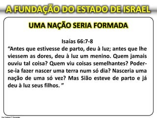 Isaías 66:7-8
“Antes que estivesse de parto, deu à luz; antes que lhe
viessem as dores, deu à luz um menino. Quem jamais
ouviu tal coisa? Quem viu coisas semelhantes? Poder-
se-ia fazer nascer uma terra num só dia? Nasceria uma
nação de uma só vez? Mas Sião esteve de parto e já
deu à luz seus filhos. ”
A FUNDAÇÃO DO ESTADO DE ISRAEL
 