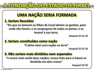 “Eis que eu tomarei os filhos de Israel dentre os gentios, para
onde eles foram, e os congregarei de todas as partes, e os
levarei à sua terra.
Ezequiel 37:21-22
“E deles farei uma nação na terra”
Ezequiel 37:21-22
“e nunca mais serão duas nações; nunca mais para o futuro se
dividirão em dois reinos”
Ezequiel 37:22
A FUNDAÇÃO DO ESTADO DE ISRAEL
 